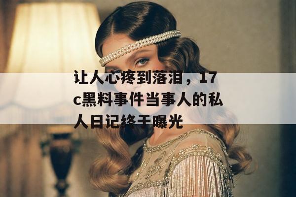 让人心疼到落泪，17c黑料事件当事人的私人日记终于曝光