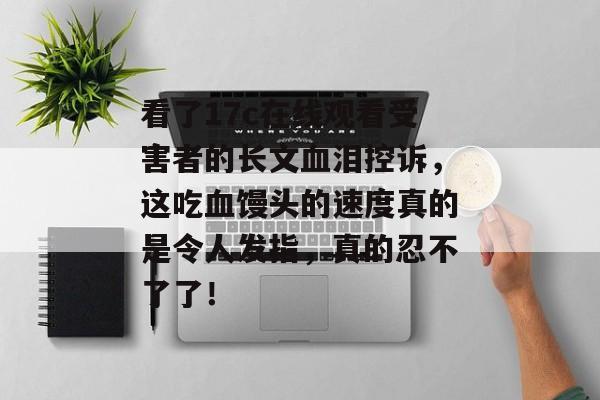 看了17c在线观看受害者的长文血泪控诉，这吃血馒头的速度真的是令人发指，真的忍不了了！