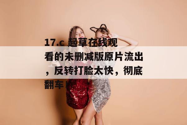 17.c 起草在线观看的未删减版原片流出,反转打脸太快,彻底翻车!