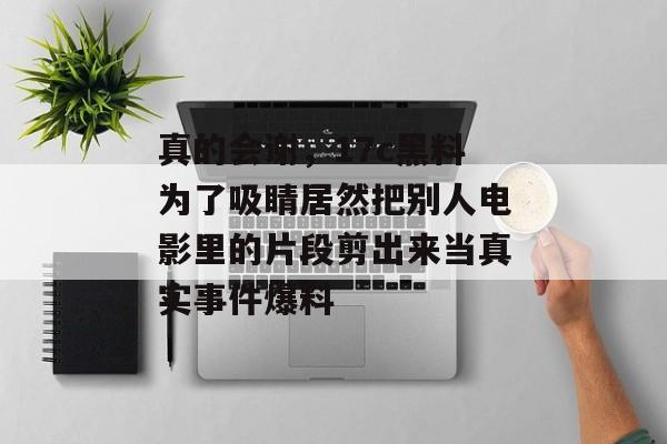 真的会谢，17c黑料为了吸睛居然把别人电影里的片段剪出来当真实事件爆料
