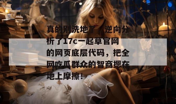 真的别洗地了，逆向分析了17c一起草官网的网页底层代码，把全网吃瓜群众的智商摁在地上摩擦！