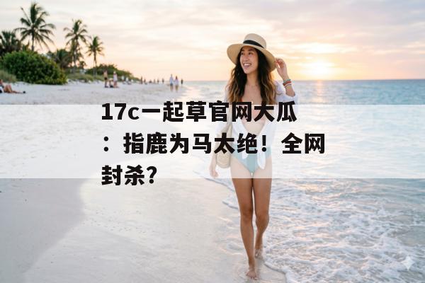 17c一起草官网大瓜：指鹿为马太绝！全网封杀？