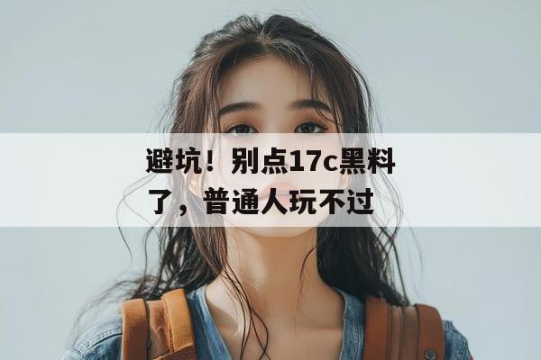 避坑！别点17c黑料了，普通人玩不过