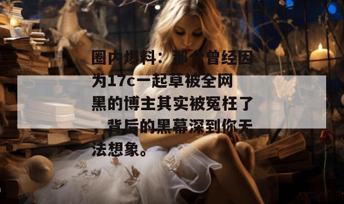 圈内爆料：那个曾经因为17c一起草被全网黑的博主其实被冤枉了，背后的黑幕深到你无法想象。