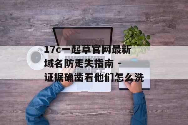 17c一起草官网最新域名防走失指南 - 证据确凿看他们怎么洗