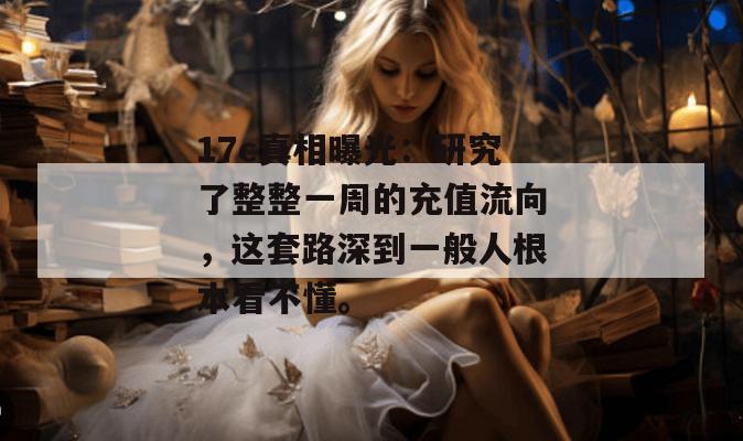 17c真相曝光：研究了整整一周的充值流向，这套路深到一般人根本看不懂。